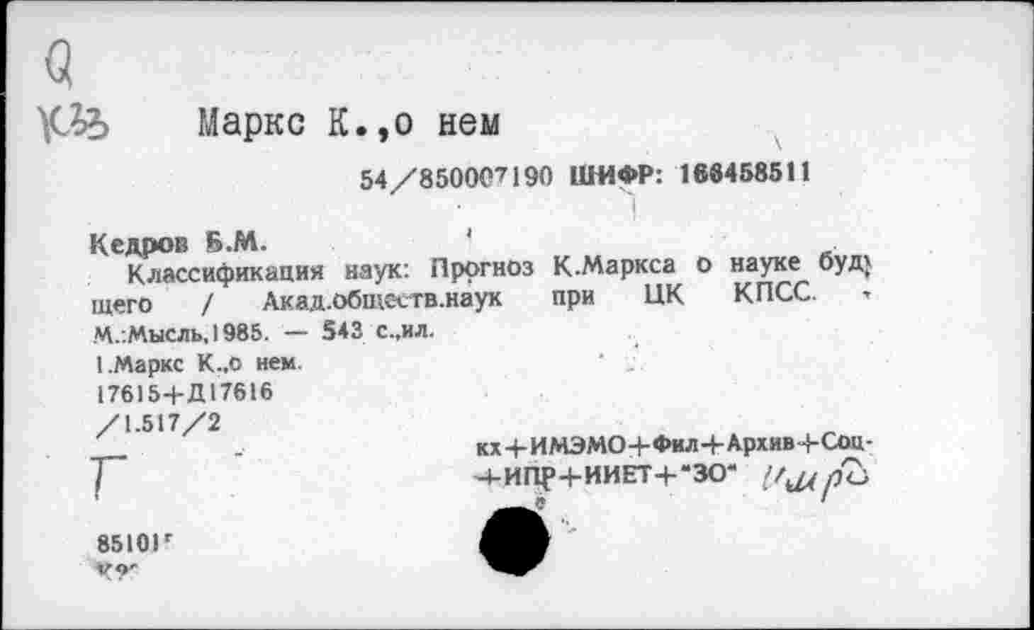 ﻿Маркс К.,о нем
54/8500С7190 ШИФР: 168458511
Кедров Б.М.	'	_
Классификация наук: Прогноз К.Маркса о науке буд} щего /	Акад.обществ, наук	при ЦК КПСС.
М.:МыСЛЬ, 1985. — 543 С.,ИЛ.
1.Маркс К.,о нем. 17615-+-Д17616 /1.517/2
КХ+ИМЭМО+Фил+Архив-4- Соц-Ч-ИПР+ИИЕТ+-ЗО“
8510И 49'